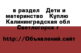  в раздел : Дети и материнство » Куплю . Калининградская обл.,Светлогорск г.